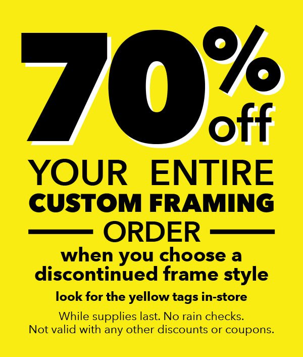 70% off your entire cusctom framing order when you choose a discontinued frame style. Look for the yellow tags in-store. While supplies last. No rain checks. Not valid with any other discounts or coupons.