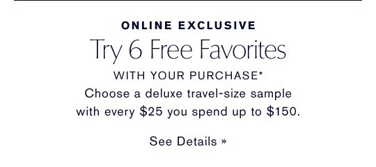 ONLINE EXCLUSIVE Try 6 Free Favorites WITH YOUR PURCHASE* Choose a deluxe sample with every $25 you spend up to $150. SEE DETAILS »