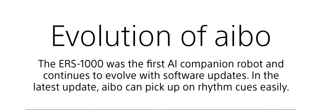 Evolution of aibo | The ERS-100 was the first AI companion robot and continues to evolve with software updates. In the latest update, aibo can pick up on rhythm cues easily.