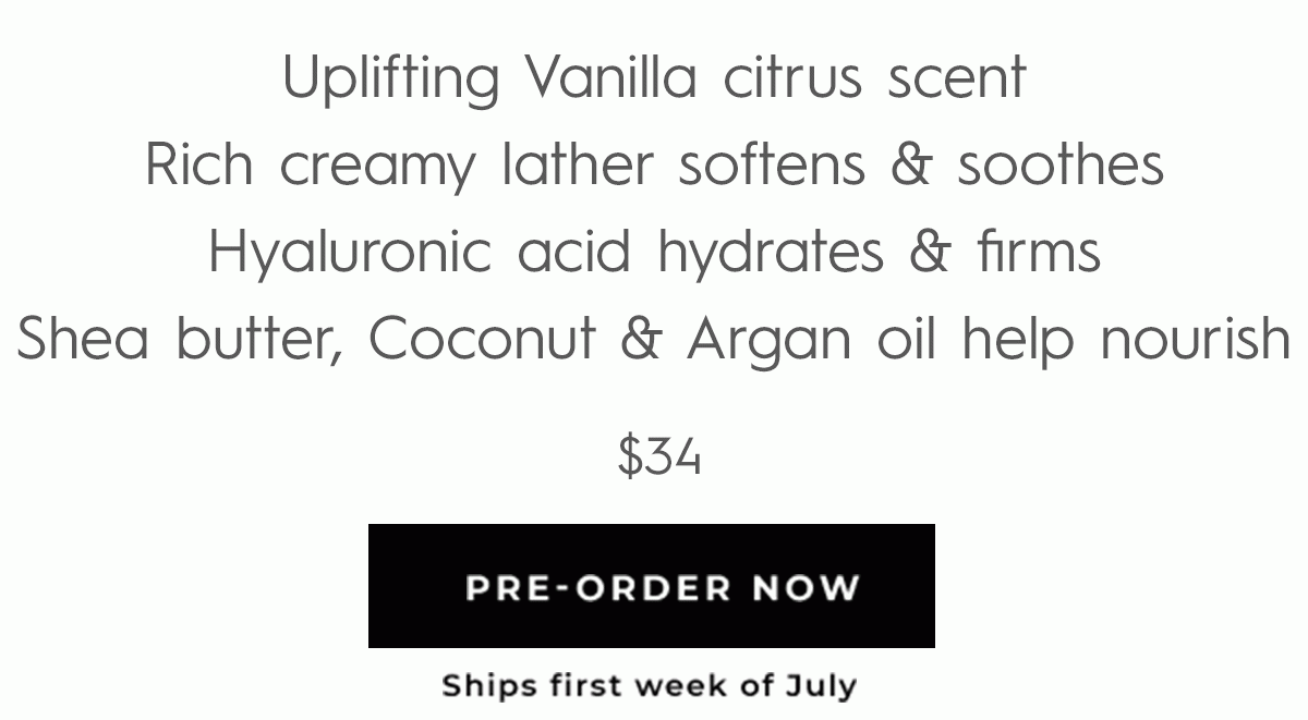 Uplifting Vanilla citrus scent Rich creamy lather softens & soothes Hyaluronic acid hydrates & firms Shea butter, Coconut & Argan oil help nourish - PRE-ORDER NOW