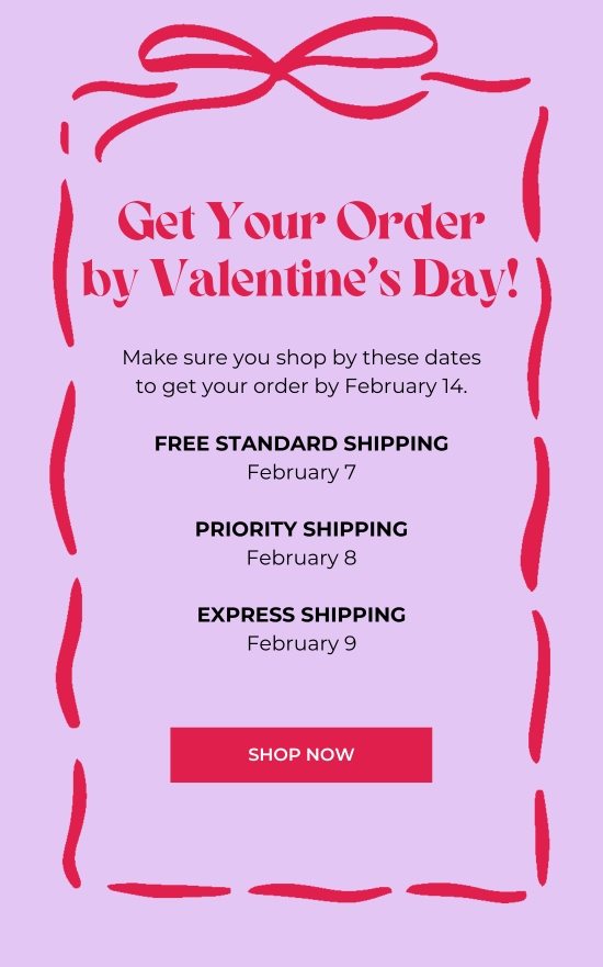 Get Your Order by V-Day. Make sure you shop by these dates to get your order by February 14.