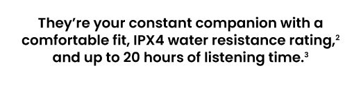 They're your constant companion with a comfortable fit, IPX4 water resistance rating,² and up to 20 hours of listening time.³