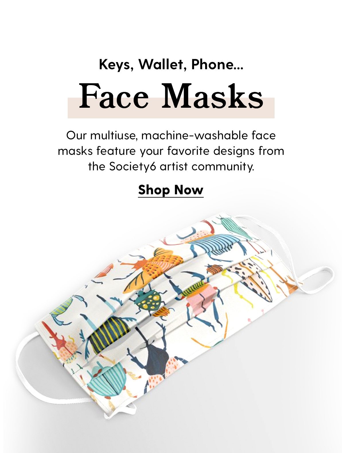 Face Masks Our multiuse, machine-washable face masks feature your favorite designs from the Society6 artist community. Shop Now