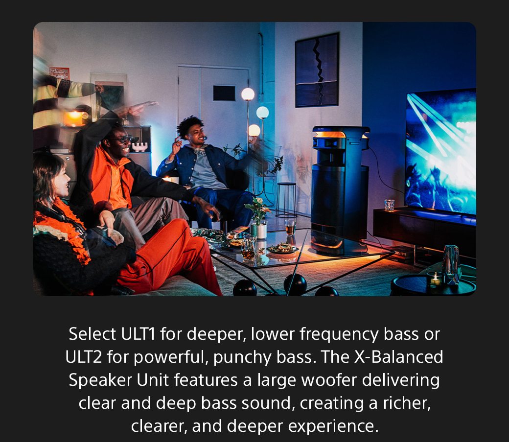 Select ULT1 for deeper, lower frequency bass or ULT2 for powerful, punchy bass. The X-Balanced Speaker Unit features a large woofer delivering clear and deep bass sound, creating a richer, clearer, and deeper experience.