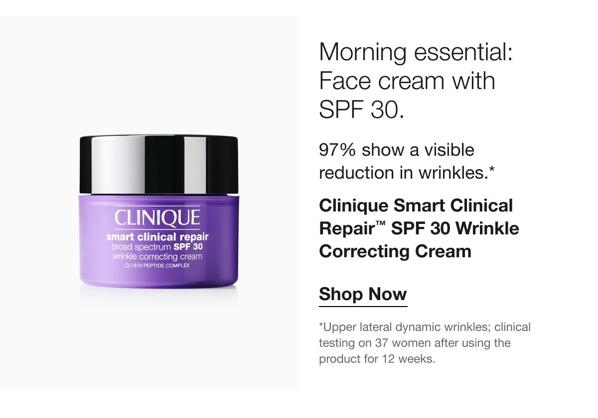 Morning essential: Face cream with SPF 30. 97% show a visible reduction in wrinkles.* Clinique Smart Clinical Repair™ SPF 30 Wrinkle Correcting Cream Shop Now *Upper lateral dynamic wrinkles; clinical testing on 37 women after using the product for 12 weeks.