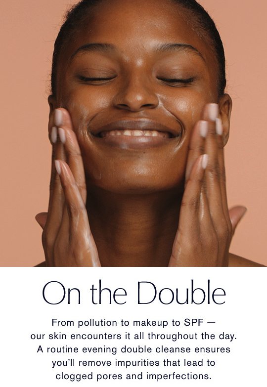 On the Double | A routine evening double cleanse ensures you’ll remove impurities that lead to clogged pores and imperfections.