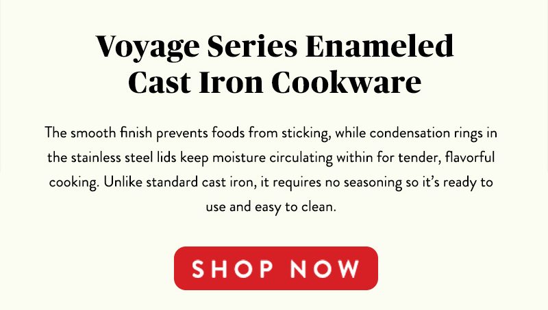 Voyage Series Enameled Cast Iron Cookware The smooth finish prevents foods from sticking, while condensation rings in the stainless steel lids keep moisture circulating within for tender, flavorful cooking. Unlike standard cast iron, it requires no seasoning so it's ready to use and easy to clean. SHOP NOW