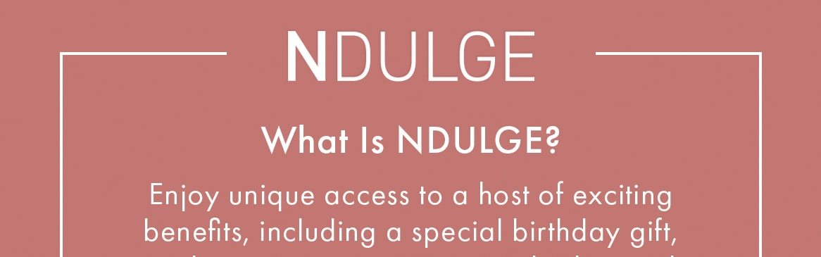 What Is NDULGE? Enjoy unique access to a host of exciting benefits, including a special birthday gift, exclusive event invitations and advanced access to our sales. JOIN NDULGE NOW