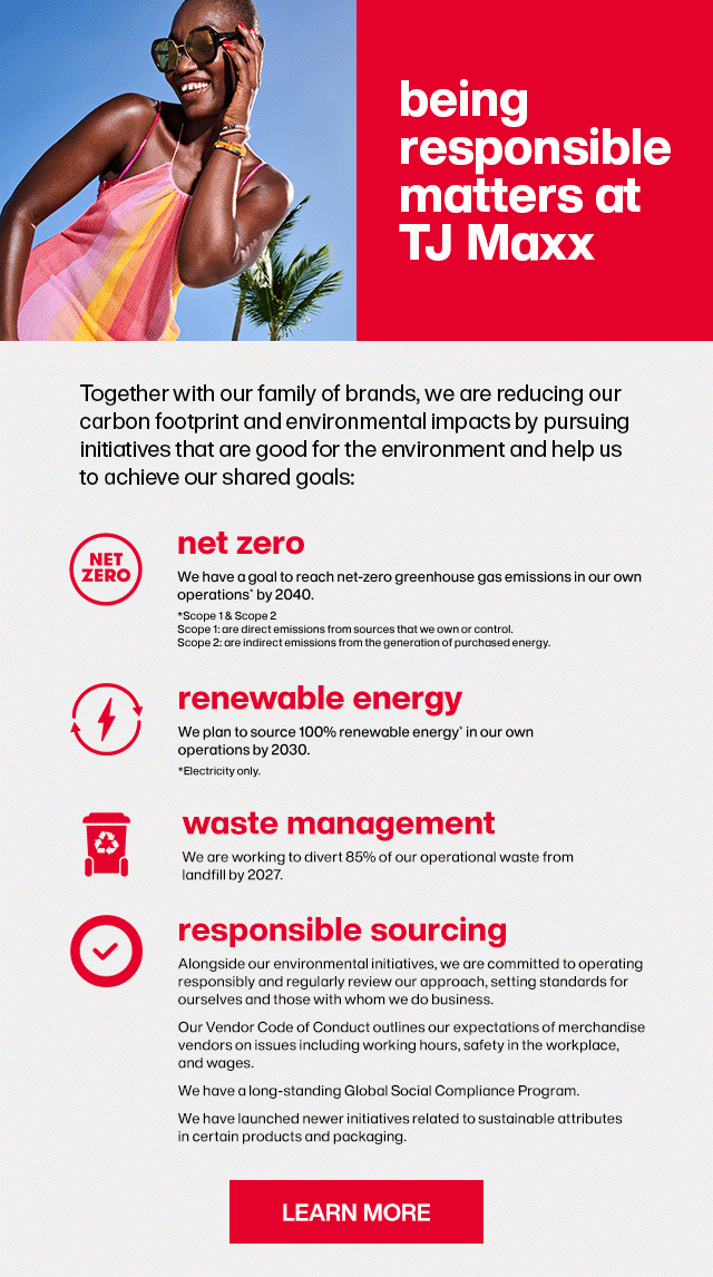 being responsible matters at TJ Maxx. Together with our family of brands, we are reducing our carbon footprint and environmental impacts by pursuing initiatives that are good for the environment and help us to achieve our goals: ... Learn More