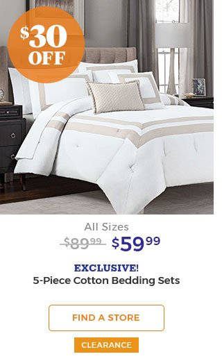 $30 off All Sizes $89.99 $59.99 EXCLUSIVE! 5-Piece Cotton Bedding Sets FIND A STORE CLEARANCE