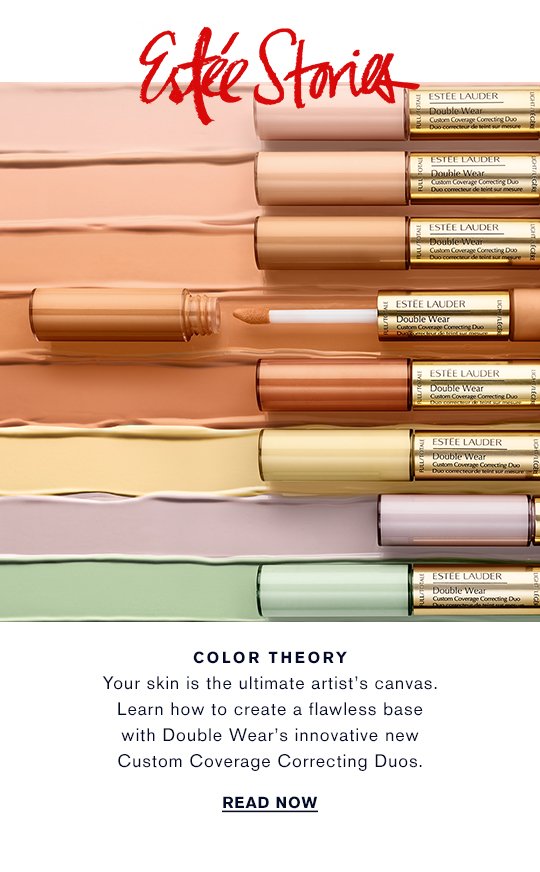 Estée Stories COLOR THEORY Your skin is the ultimate artists’s canvas. Learn how to create a flawless base with Double Wear's innovative new Custom Coverage Correcting Duos. READ NOW »