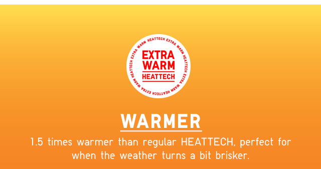 WARMER 1.5 TIMES WARMER THAN REGULAR HEATTECH, PERFECT FOR WHEN THE WEATHER TURNS A BIT BRISKER.