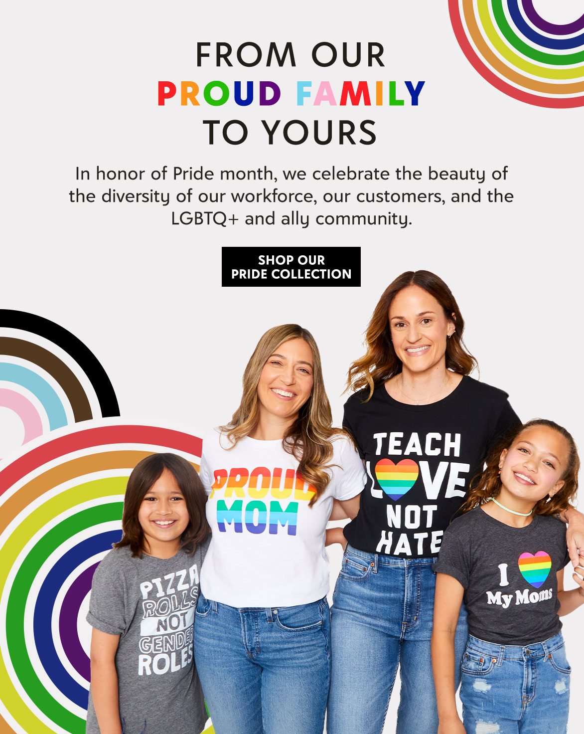 FROM OUR PROUD FAMILY TO YOURS – In honor of Pride month, we celebrate the beauty of the diversity of our workforce, our customers, and the LGBTQ+ and ally community. – SHOP OUR PRIDE COLLECTION