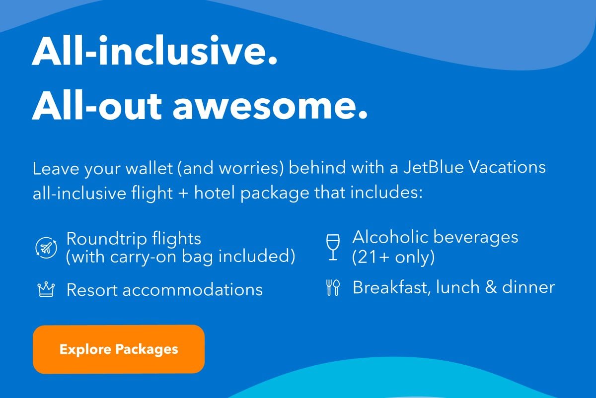 All-inclusive. All-out awesome. Leave your wallet (and worries) behind with a JetBlue Vacations all-inclusive flight + hotel package that includes roundtrip flights with carry-on bag included, alcoholic beverages (21+ only), resort accomodations and breakfast lunch and dinner. Click here to explore all-inclusive packages.