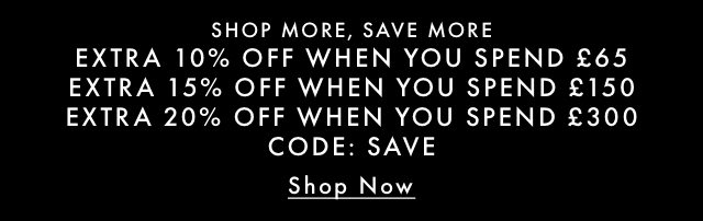 SHOP MORE, SAVE MORE EXTRA 10% OFF WHEN YOU SPEND £65 EXTRA 15% OFF WHEN YOU SPEND £150 EXTRA 20% OFF WHEN YOU SPEND £300 CODE: SAVE Shop Now
