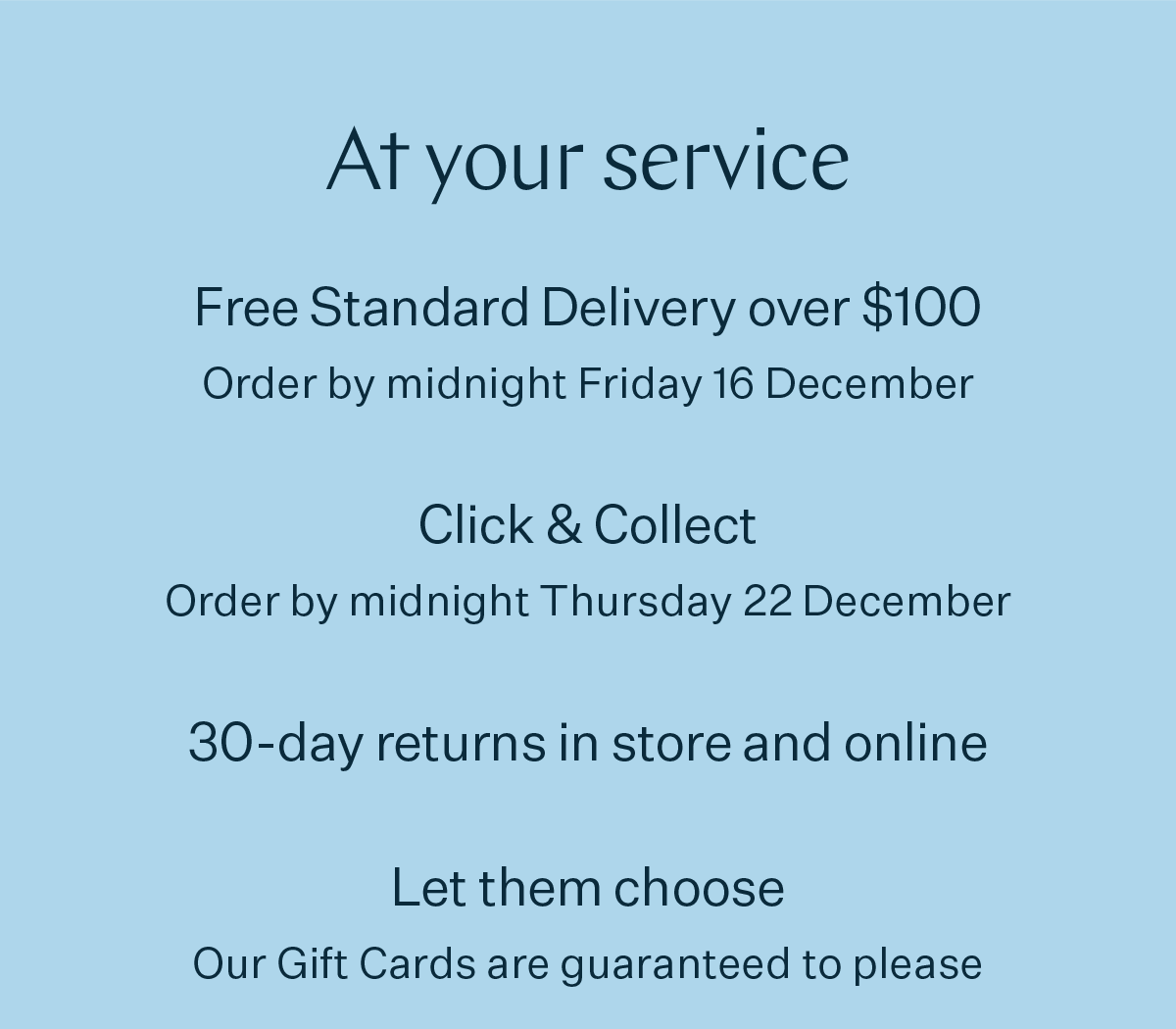 At your service Free Standard Delivery over $100 Order by midnight Friday 16 December Click & Collect Order by midnight Thursday 22 December 30 day returns in store and online Let them choose Our Gift Cards are guaranteed to please