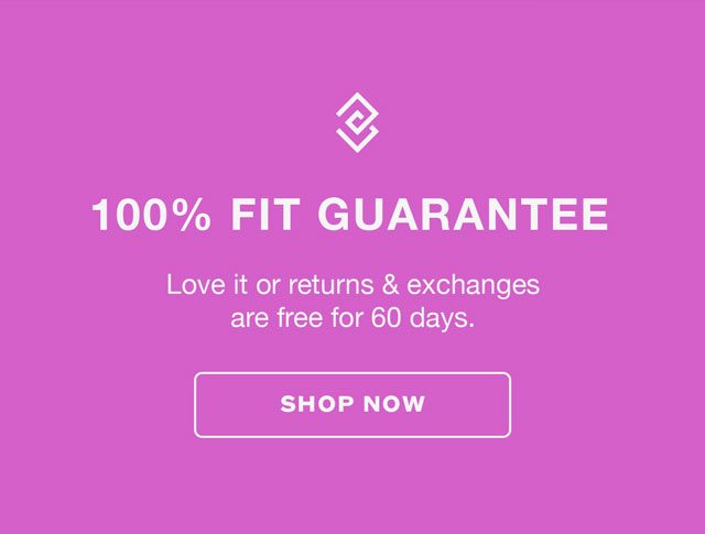 100% FIT GUARANTEE. Love it or returns & exchanges are free for 60 days. SHOP NOW.