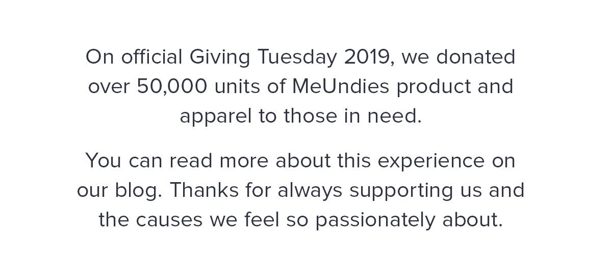 On official Giving Tuesday 2019, we donated over 50,000 units of MeUndies product and apparel to those in need. You can read more about this experience on our blog. Thanks for always supporting us, and the causes we feel so passionately about. 