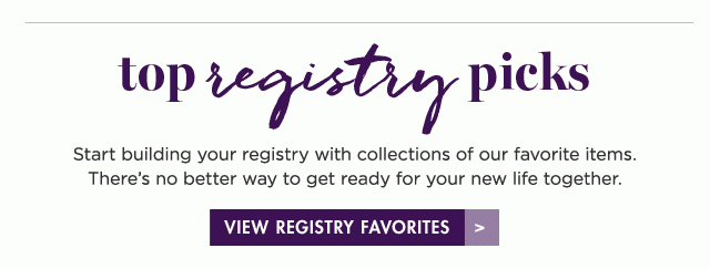 top registry picks Start building your registry with collections of our favorite items. There's no better way to get ready for your new life together. VIEW REGISTRY FAVORITES