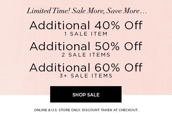 LIMITED TIME! SALE MORE, SAVE MORE... Additional 40% Off 1 Sale Item Additional 50% Off 2 Sale Items Additional 60% Off 3+ Sale Items SHOP SALE > ONLINE & U.S. STORE ONLY. DISCOUNT TAKEN AT CHECKOUT.