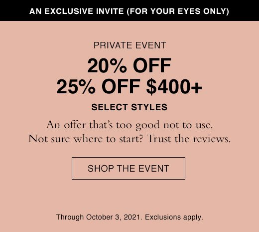 An Exclusive Invite (For Your Eyes Only) Private Event 20% OFF 25% Off $400+ Select Styles. An Offer that's too good not to use. Not sure where to start? Trust the reviews. SHOP THE EVENT. Through October 3, 2021. Exclusions apply.