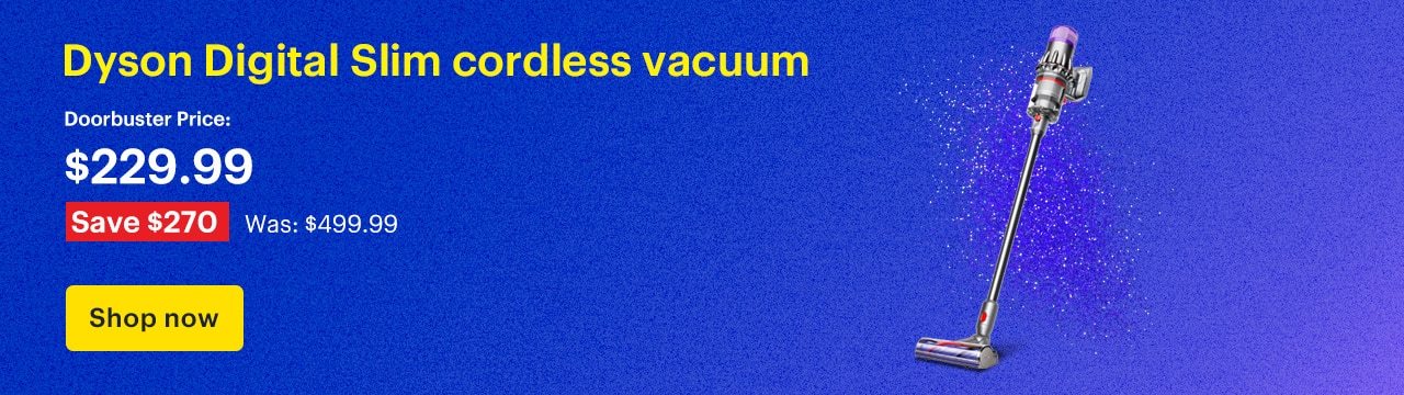 Save 50% on Dyson Digital Slim cordless vacuum. Doorbuster Price: $249.99. Savings: $250. Was: $499.99. Shop now.