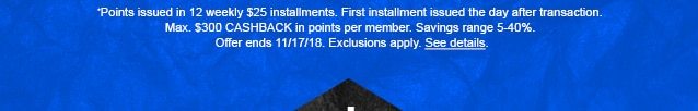 *Points issued in 12 weekly $25 installments. First installment issued the day after transaction. Max. $300 CASHBACK in points per member. Savings range 5-40%. Offer ends 11/17/18. Exclusions apply. See details.