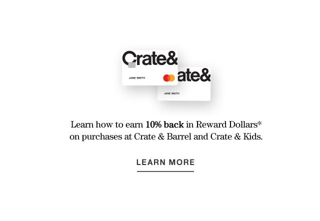 Learn how to earn 10% back in Reward Dollars* on purchases at Crate & Barrel and Crate & Kids. LEARN MORE