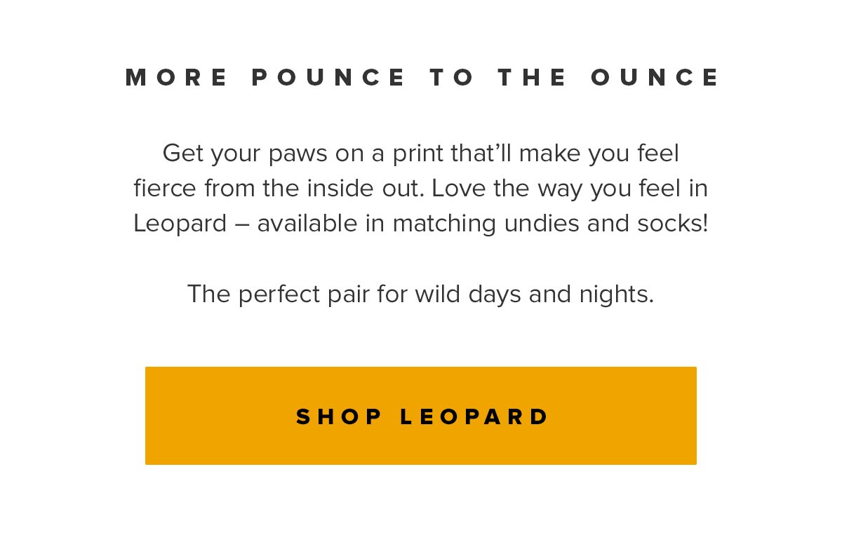 More Pounce to the Ounce - Get your paws on a print that’ll make you feel fierce from the inside out. Love the way you feel in Leopard – available in matching undies and socks! The perfect pair for wild days and nights. - Reserve Your Pair