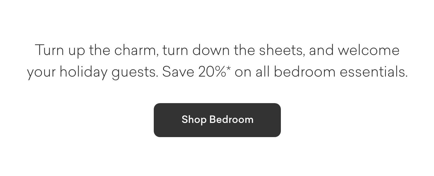 Turn up the charm, turn down the sheets, and welcome your holiday guests. 20%* off on all bedroom essentials. Shop Bedroom