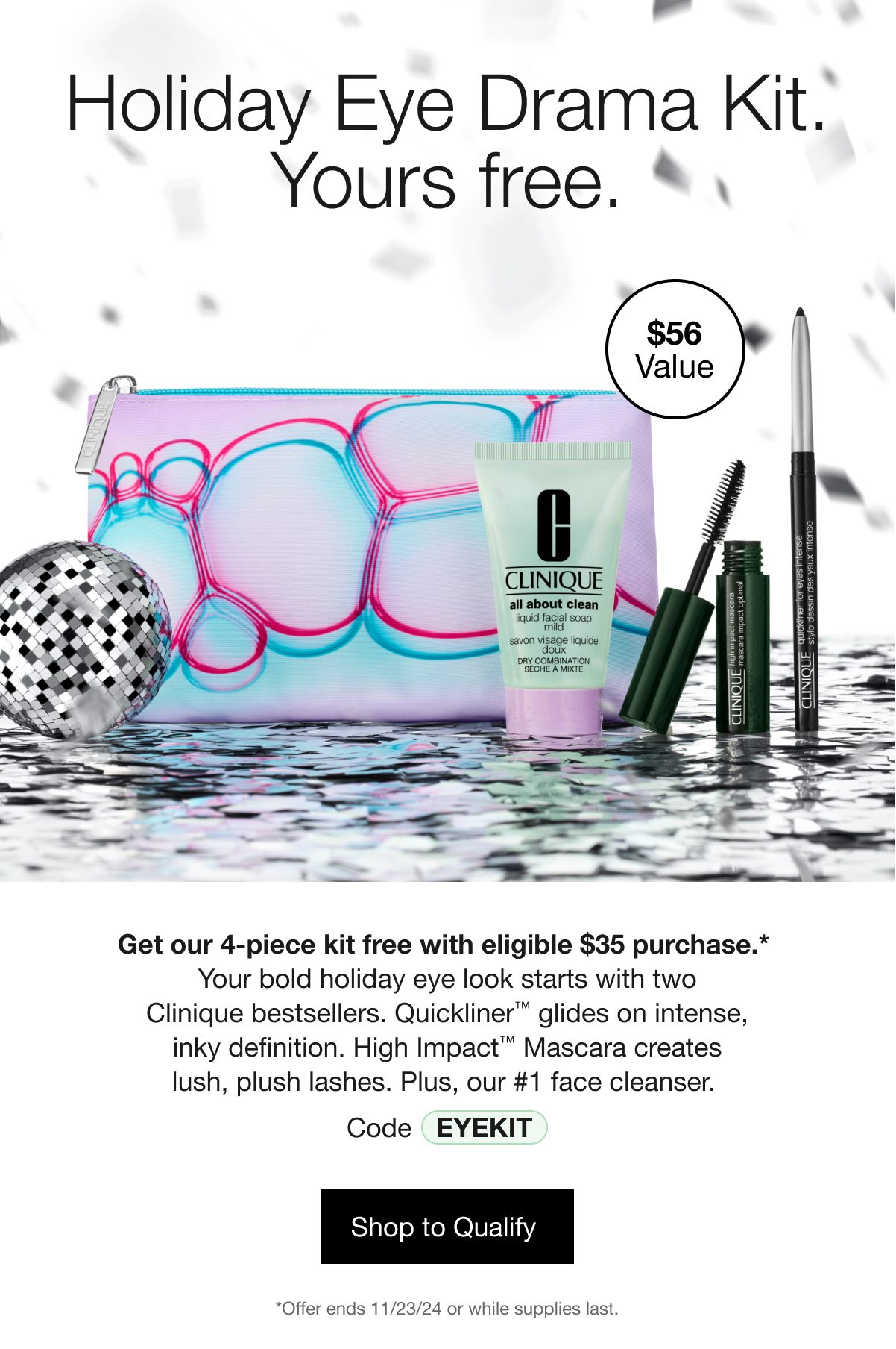 Holiday Eye Drama Kit. Yours free. | $56 Value | Get our 4-piece kit free with eligible $35 purchase.* Your bold holiday eye look starts with two Clinique bestsellers. Quickliner™ glides on intense, inky definition. High Impact™ Mascara creates lush, plush lashes. Plus, our #1 face cleanser. | Code EYEKIT | Shop to Qualify | *Offer ends 11/23/24 or while supplies last.