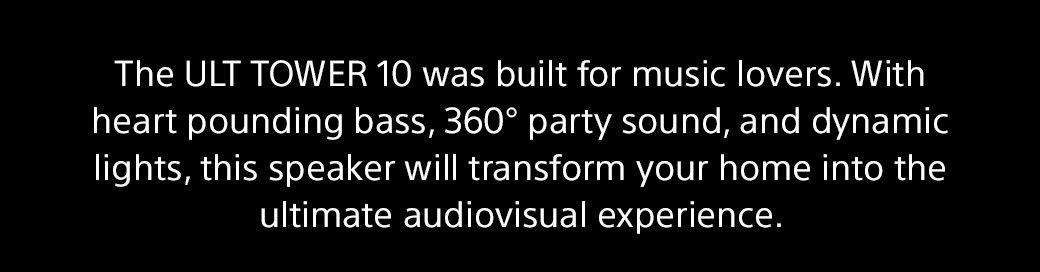 The ULT TOWER 10 was built for music lovers. With heart pounding bass, 360° party sound, and dynamic lights, this speaker will transform your home into the ultimate audiovisual experience.