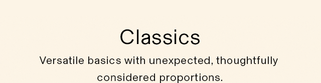 HEADER 2 - CLASSICS. VERSATILE BASICS WITH UNEXPECTED, THOUGHTFULLY CONSIDERED PROPORTIONS