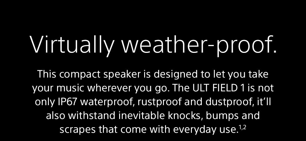 Virtually weather-proof | This compact speaker is designed to let you take your music wherever you go. The ULT FIELD 1 is not only IP67 waterproof, rustproof and dustproof, it’ll also withstand inevitable knocks, bumps and scrapes that come with everyday use.1,2