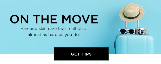 ON THE MOVE - Hair and skin care that multitask almost as hard as you do. - GET TIPS