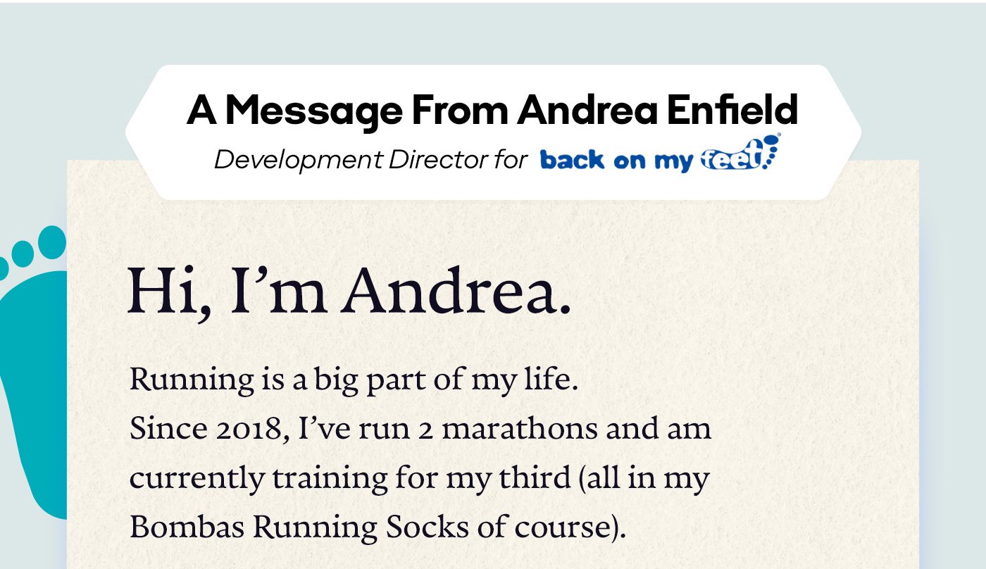 A message from Andrea Enfield. Development Director for back on my feet. Hi, I’m Andrea. Running is a big part of my life. Since 2018, I’ve run two marathons and am currently training for my third (all in my Bombas Running Socks of course).