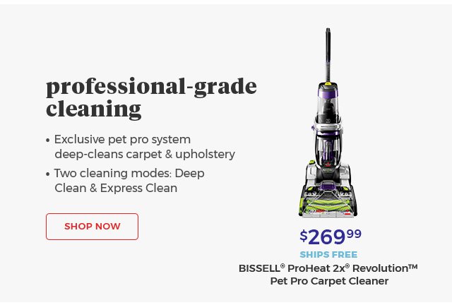 Professional-grade cleaning • Exclusive pet pro ssytem deep-cleans carpet & upholstery • Two cleaning modes: Deep Clean & Express Clean $269.99 SHIPS FREE BISSELL® ProHeat 2X® Revolution™ Pet Pro Carpet Cleaner Shop Now