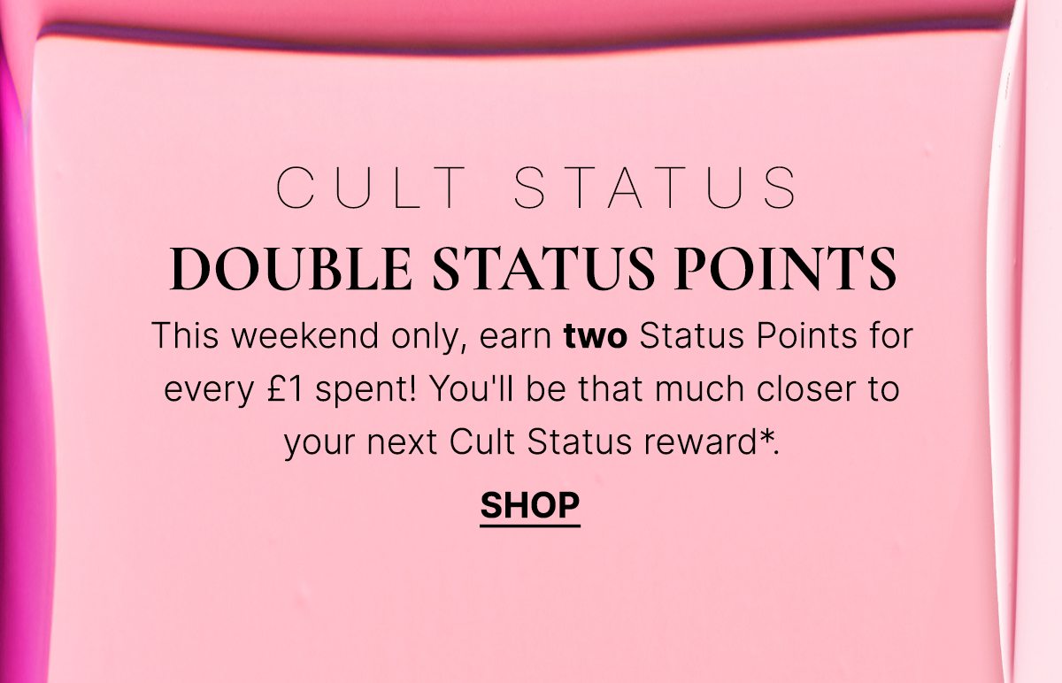 DOUBLE STATUS POINTS This weekend only, earn two Status Points for every £1 spent! You'll be that much closer to your next Cult Status reward*... SHOP