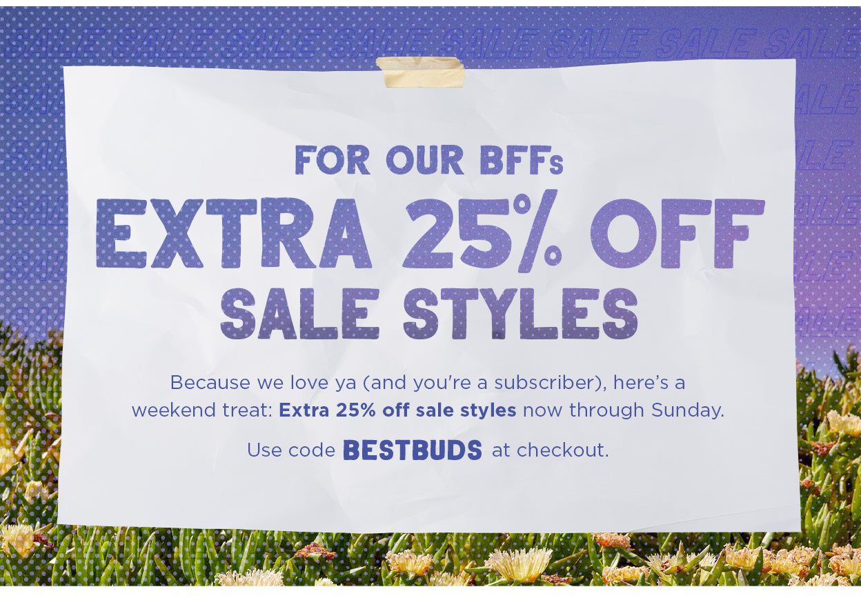 For Our BFFs: Extra 25% Off Sale Styles. Because we love ya (and you're a subscriber), here's a weekend treat: Extra 25% off sale styles now through Sunday. Use code BESTBUDS at checkout.