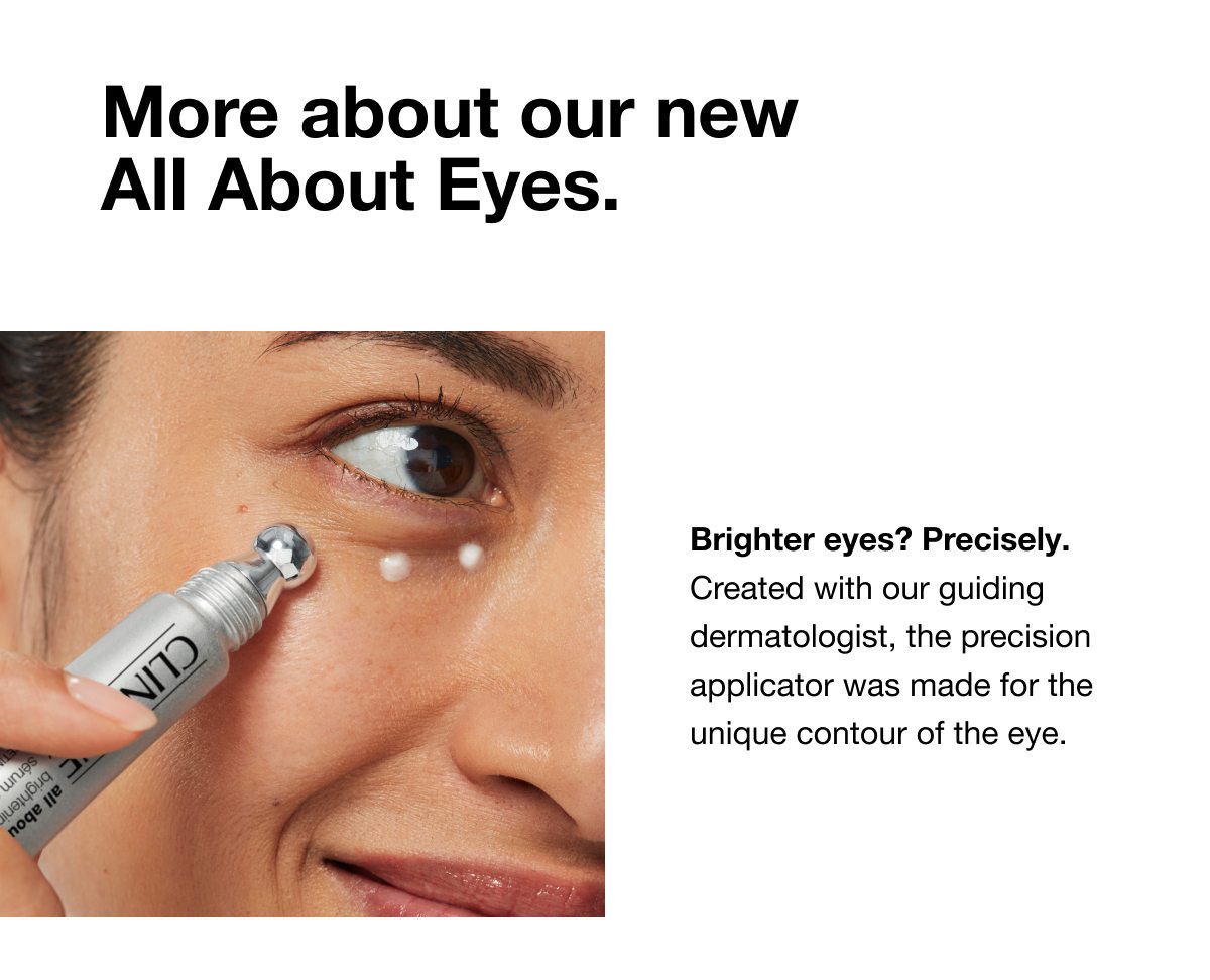 More about our new All About Eyes. | Brighter eyes? Precisely. Created with our guiding dermatologist, the precision applicator was made for the unique contour of the eye.