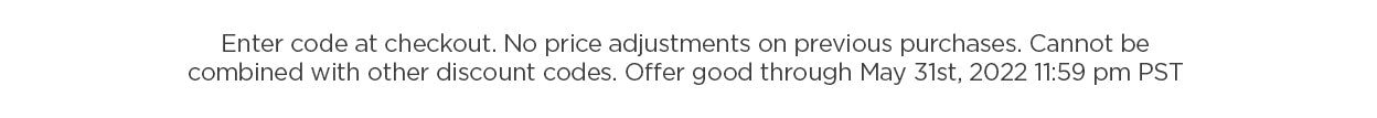 Sale Disclaimer: Enter code at checkout. No price adjustments on previous purchases. Cannot be combined with other offers. Offer good through May 31st, 2022 11:59 pm PST