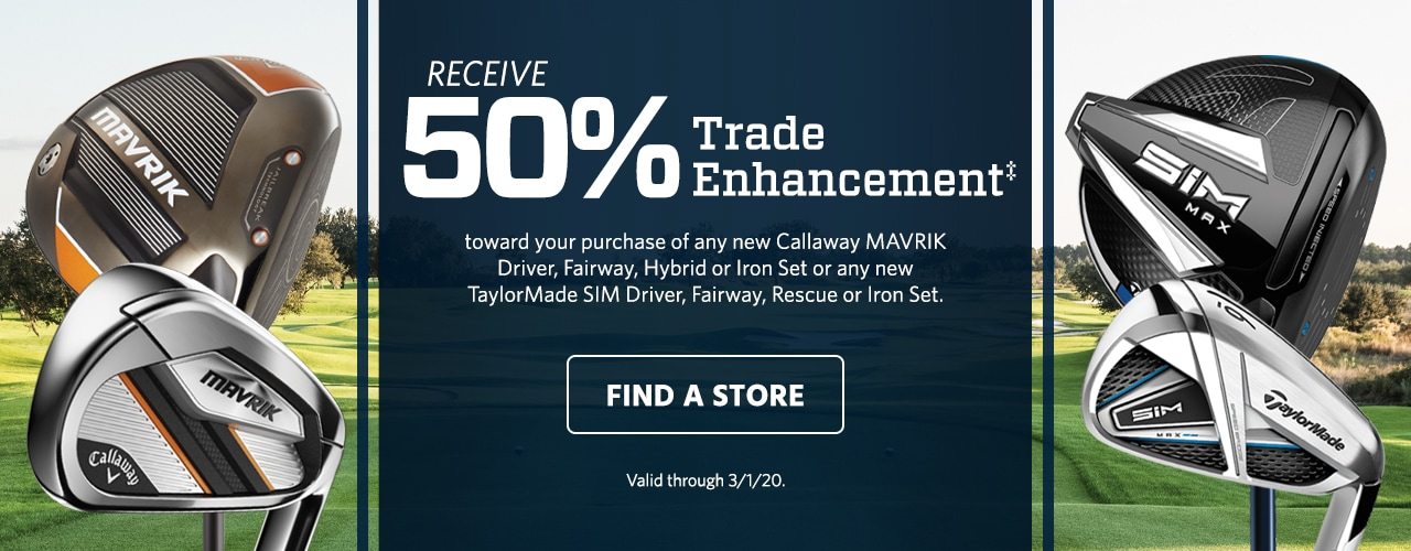 Receive 50% Trade Enhancement‡ toward your purchase of any new Callaway Mavrik Driver, Fairway, Hybrid or Iron Set or any new TaylorMade Sim Driver, Fairway, Rescue or Iron Set. Find a Store. Valid through March 7, 2020.