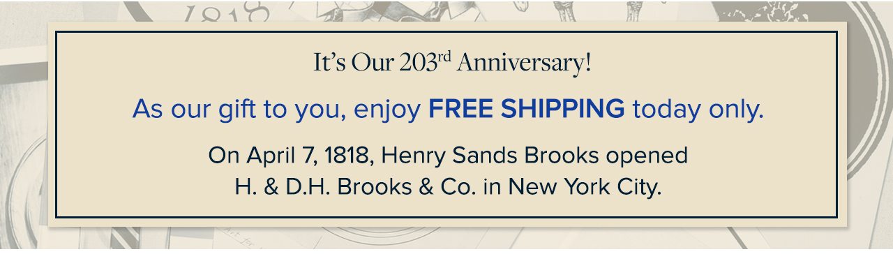 It's Our 203rd Anniversary! As our gift to you, enjoy Free Shipping today only. On April 7, 1818, Henry Sands Brooks opened H.& D.H. Brooks & Co. in New York City.