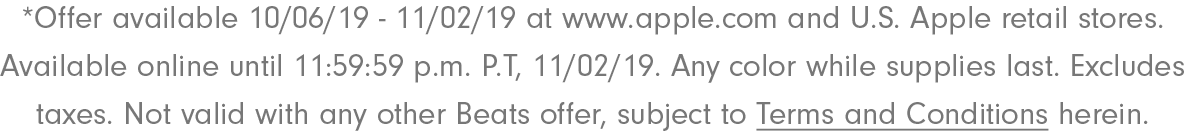 *Offer available 10/06/19 - 11/02/19 at www.apple.com and U.S. Apple retail stores. Available online until 11:59:59 p.m P.T, 11/02/19. Any color while supplies last. Excludes taxes. Not valid with any other Beats offer, subject to Terms & Conditions herein.