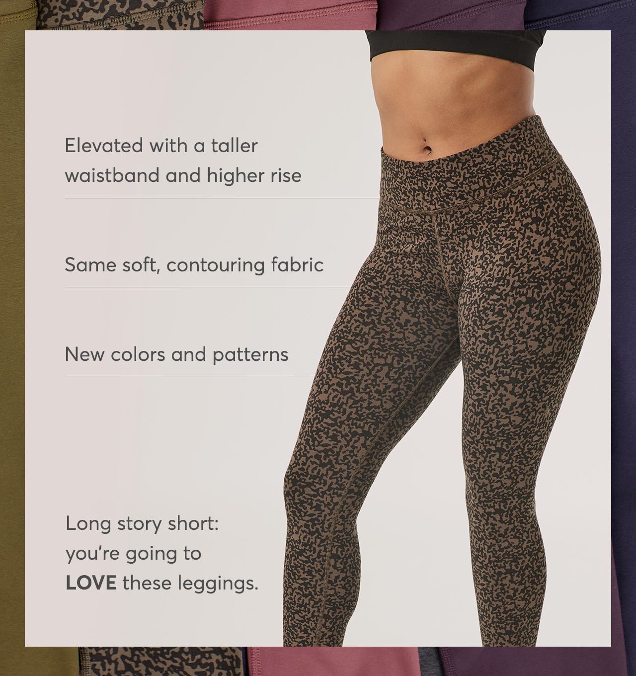 Elevated waistband, soft, contouring fabric, new colors & patterns. Long story short: you're going to love these leggings.