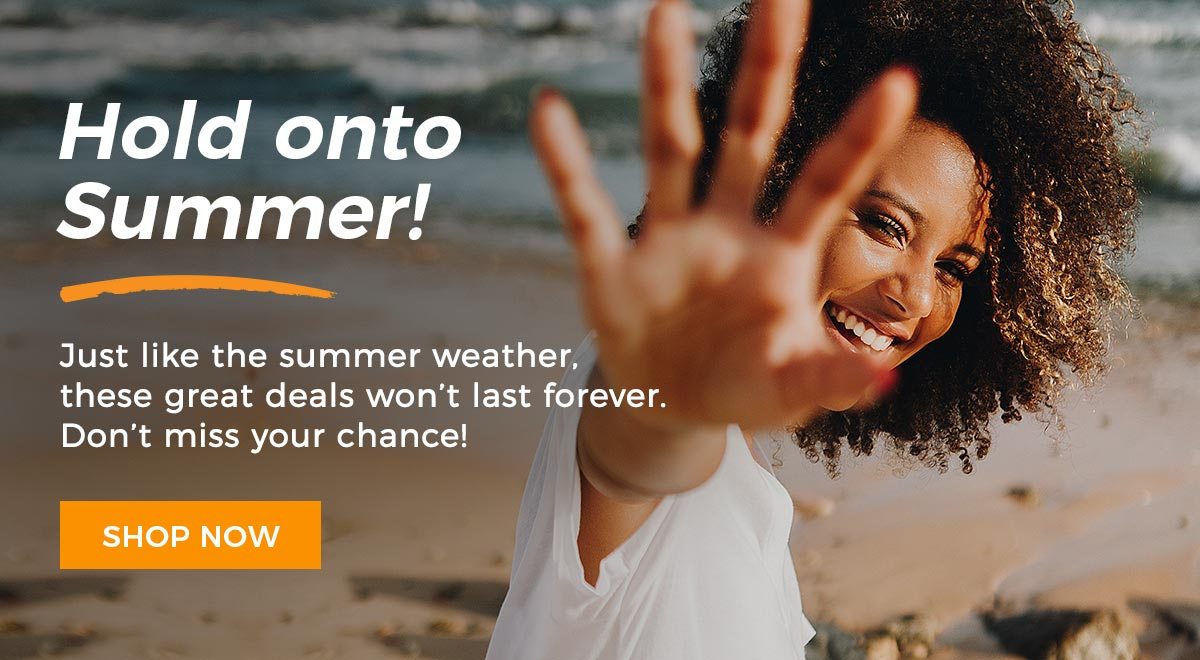 Hold onto Summer! Just like the summer weather, these great deals won't last forever. Don't miss your chance!