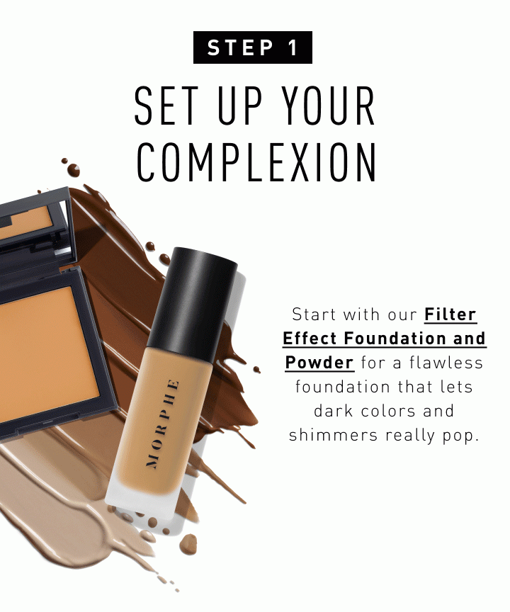 Step 1: Set Up Your Complexion Start with our Filter Effect Foundation and Powder for a flawless foundation that lets dark colors and shimmers really pop. Shop the Look
