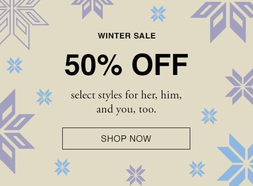 WINTER SALE 50% OFF select styles for her, him, and you, too. SHOP NOW