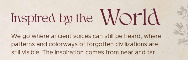 We go where ancient voices can still be heard, where patterns and colorways of forgotten civilizations are still visible. The inspiration comes from near and far.