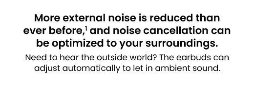 More external noise is reduced than ever before,¹ and noise cancellation can be optimized to your surroundings. | Need to hear the outside world? The earbuds can adjust automatically to let in ambient sound.